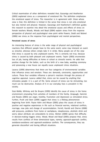 Critical examination of other definitions revealed that, Gazzaniga and Heatherton
(2003) explained stress as a component of emotional life. The definition emphasizes
the emotional aspect of stress. The researcher is in agreement with those whose
view is that; this definition is limited in the sense that stress is not only emotional
but also mental and physical. However, Gazzaniga and Heatherton’s definition guides
this research to examine into detail the emotional causes and effects of stress on
female teachers. Woods, Woods and Boyd (2004) explain stress from the response
perspective of physical and psychological view point while Powers, Dodd and Noland
(2006) see stress as the response from psychological and mental perspectives.
Perceived causes of stress
An interesting feature of stress is the wide range of physical and psychological
reactions that different people have to the same event; some may interpret an event
as stressful, whereas others simply take it in stride. Many people are of the view
that stress is caused by only unpleasant events. This is certainly not true, because
stress is caused by both pleasant and unpleasant events. Taylor (2003) enumerates
loss of job, having difficulties at home or school as stressful events. He adds that
positive change for the better, such as the birth of a new baby, wedding ceremony
and possessing a new house can equally cause unpleasant stress situations.
Lazarus (1999) determines that there are four categories of environmental variables
that influence stress and emotion. These are: demands, constraints, opportunities and
culture. These four variables influence a person’s reactions through the process of
cognitive appraisal. Lazarus added that, stress can be caused by anything that
stimulates people: it is a part of life. Some amount of stress can be stimulating, too
much can be destructive. Analysis of it in our everyday lives is prevalent in the
society.
Sizer-Webb, Whitney and De Bruyne (1999) identify the cause of stress in the home
environment emanating from activities of members of the family. Anspaugh, Hamrick
and Rosato (2003) see anger, hostility, frustration and depression as stimulated stress.
Further, Pruitt and Stein (1999) suggest that stress is a lifelong phenomenon
beginning from birth. Payne Hahn and Mauer (2005) place the causes of stress in
positive and negative experiences in life such as financial worries, relational conflicts,
marriage, new jobs and change of accommodation. Ferrell, Harold and Cherne (2008)
add pressures, problems from home or workplaces, sleeplessness, alcoholic drink and
worry about attribute are antecedents to stress. Weiten (2000) opines that difficulty
in decision-making triggers stress. Wood, Wood and Boyd (2005) propose that, stress
results from conflicts of three dimensional types, namely; approach-approach conflict,
avoidance-avoidance and approach-avoidance conflicts. The consequences, they say
generate discomfort and boring difficult situations.
 