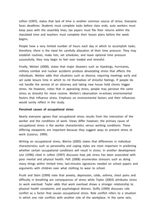 Lefton (1997), states that lack of time is another common source of stress. Everyone
faces deadlines: Students must complete tasks before class ends, auto workers must
keep pace with the assembly lines; tax payers must file their returns within the
stipulated time and teachers must complete their lesson plans before the week
begins.
People have a very limited number of hours each day in which to accomplish tasks;
therefore, there is the need for carefully allocation of their time pressure. They may
establish routines, make lists, set schedules, and leave optional time pressure
successfully; they may begin to feel over loaded and stressful.
Finally, Weiten (2000), states that major disasters such as hijackings, hurricanes,
military combat and nuclear accidents produce devastating stress that affects the
individuals. Weiten adds that situations such as divorce, requiring meetings early and
set aside leisure time in which to rid themselves of stressful feelings. If people do
not handle the service of an attorney and taking new house hold chores trigger
stress. He however, notes that in appraising stress, people may perceive the same
stress as stressful for mere routine. Weiten’s observation re-echoes environmental
factors that Influence stress. Emphasis on environmental factors and their influences
would surely reflect in the study.
Perceived causes of occupational stress
Nearly everyone agrees that occupational stress results from the interaction of the
worker and the conditions of work. Views differ however; the primary cause of
occupational stress is the worker characteristics versus working conditions. These
differing viewpoints are important because they suggest ways to prevent stress at
work (Lazarus, 1999).
Writing on occupational stress, Blonna (2005) states that differences in individual
characteristics such as personality and coping styles are most important in predicting
whether certain occupational conditions will result in stress. In another development
Levi (1996) cited in Lefton (1997) discusses how job stress has been associated with
poor mental and physical health. Pelt (2008) enumerates stressors such as doing
many things within limited time, last-minutes signatures needed on school papers and
arguments with children over what clothing to wear to school.
Pruitt and Stein (1999) note that anxiety, depression, colds, asthma, chest pains and
difficulty in breathing are consequences of stress while Taylor (2003) attributes stress
to work overload. Taylor adds that work overload shows a stronger relationship to
physical health complaints and psychological distress. Duffy (1999) discusses role
conflict as a factor that causes occupational stress. Role conflict refers to a situation
in which one role conflicts with another role of the workplace. In the same vein,
 