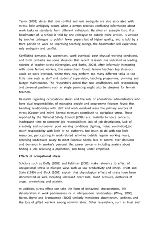 Taylor (2003) states that role conflict and role ambiguity are also associated with
stress. Role ambiguity occurs when a person receives conflicting information about
work tasks or standards from different individuals. He cited an example that, if a
headmaster of a school is told by one colleague to publish more articles, is advised
by another colleague to publish fewer papers but of higher quality, and is told by a
third person to work on improving teaching ratings, the headmaster will experience
role ambiguity and conflict.
Conflicting demands by supervisors, work overload, poor physical working conditions,
and fiscal cutbacks are some stressors that recent research has indicated as leading
sources of teacher stress (Greenglass and Burke, 2003). After informally interacting
with some female workers, the researchers’ found, female teachers top stressors
could be work overload, where they may perform too many different tasks in too
little time such as staff and students’ supervision, teaching programme, planning and
budget maintenance. The researchers added that role insufficiency, role responsibility
and personal problems such as single parenting might also be stressors for female
teachers.
Research regarding occupational stress and the role of educational administrators who
have dual responsibilities of managing people and programme finances found that
handling relationships with staff and work overload were the primary sources of
stress (Cooper and Kelly). Several stressors contribute to workplace stress. Those
reported by the National Safety Council (2004) are: inability to voice concerns,
inadequate time to complete job responsibilities lack of job descriptions, lack of
creativity and autonomy, poor working conditions (lighting, noise, ventilation),too
much responsibility with little or no authority, too much to do with too little
resources, participating in work-related activities outside regular working hours,
receiving inadequate salary to meet financial needs, lack of control over decisions
and demands in worker’s personal life, career concerns including anxiety about
finding a job, receiving a promotion, and being under employed.
Effects of occupational stress
Scholars such as Duffy (2005) and Feldman (2005) make reference to effect of
occupational stress in multiple ways such as low productivity and illness. Pruitt and
Stein (1999) and Black (2003) explain that physiological effects of stress have been
documented as well, including increased heart rate, blood pressure, outbursts of
anger, unremitting and anxiety.
In addition, stress effect can take the form of behavioral characteristics, life
deterioration in work performance or in interpersonal relationships (Wiley, 2000).
Baron, Bryne and Branscombe (2006) similarly mentioned absenteeism, tardiness and
the loss of gifted workers among administrators. Other researchers, such as Insel and
 