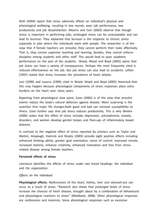Roth (2004) report that stress adversely affects an individual’s physical and
physiological wellbeing, resulting In low morale, poor job performance, low
productivity and job dissatisfaction. Mearns and Cain (2003) observe that though
stress is important in performing jobs, prolonged stress can be unacceptable and can
lead to burnout. They explained that burnout is the response to chronic stress
especially in jobs where the individuals work with people. The researcher is of the
view that if female teachers are stressful, they cannot perform their tasks effectively.
That is, they cannot supervise teaching and learning, besides; they cannot enforce
discipline among students and other staff. This would lead to poor academic
performance on the part of the students. Wood, Wood and Boyd (2005) opine that
job stress can have a variety of consequences. Perhaps the most frequently cited is
reduced effectiveness on the job. But job stress can also lead to accidents. Lefton
(1997) stated that stress increases the prevalence of heart attacks.
Levi (1990) and Lazarus (1999) cited in Wood, Wood and Boyd (2005) theorized that
this may happen because physiological components of stress responses place extra
burdens on the heart over many years.
Reporting from physiological view point, Coon (2002) is of the view that stressful
events reduce the body’s natural defences against disease. More surprising is the
assertion that major life changes-both good and bad can increase susceptibility to
illness. Coon further says that job stress reduces productivity. This is why Weiten
(2000) states that the effect of stress includes depression, schizophrenia, anxiety,
disorders, and women develop genital herpes and flare-ups of inflammatory bowel
diseases.
In contrast to the negative effect of stress reported by scholars such as Taylor and
Weiten, Anspaugh, Hamrick and Rosato (2003) provide eight positive effects including
enhanced thinking ability, greater goal orientation, sense of control, improved morale,
increased stamina, enhance creativity, enhanced motivation and free from stress-
related disease among female teachers.
Perceived effects of stress
Literature identifies the effects of stress under two broad headings: the individual
and the organization.
Effects on the individual:
Physiological effects: Malfunctions of the heart, kidney, liver and stomach-ace can
occur as a result of stress. “Research also shows that prolonged levels of stress
increase the chances of heart disease, brought about by a combination of behavioural
and physiological reactions to stress” (Medibank, 2008). Other physiological responses
are restlessness and insomnia. Some physiological responses such as excessive
 