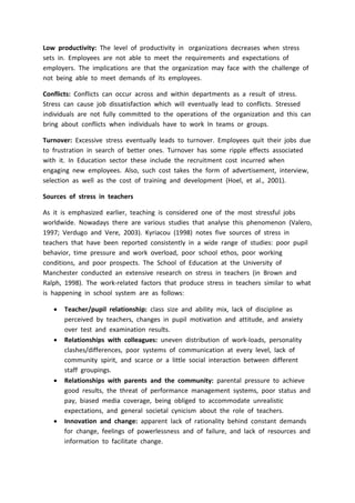 Low productivity: The level of productivity in organizations decreases when stress
sets in. Employees are not able to meet the requirements and expectations of
employers. The implications are that the organization may face with the challenge of
not being able to meet demands of its employees.
Conflicts: Conflicts can occur across and within departments as a result of stress.
Stress can cause job dissatisfaction which will eventually lead to conflicts. Stressed
individuals are not fully committed to the operations of the organization and this can
bring about conflicts when individuals have to work In teams or groups.
Turnover: Excessive stress eventually leads to turnover. Employees quit their jobs due
to frustration in search of better ones. Turnover has some ripple effects associated
with it. In Education sector these include the recruitment cost incurred when
engaging new employees. Also, such cost takes the form of advertisement, interview,
selection as well as the cost of training and development (Hoel, et al., 2001).
Sources of stress in teachers
As it is emphasized earlier, teaching is considered one of the most stressful jobs
worldwide. Nowadays there are various studies that analyse this phenomenon (Valero,
1997; Verdugo and Vere, 2003). Kyriacou (1998) notes five sources of stress in
teachers that have been reported consistently in a wide range of studies: poor pupil
behavior, time pressure and work overload, poor school ethos, poor working
conditions, and poor prospects. The School of Education at the University of
Manchester conducted an extensive research on stress in teachers (in Brown and
Ralph, 1998). The work-related factors that produce stress in teachers similar to what
is happening in school system are as follows:
 Teacher/pupil relationship: class size and ability mix, lack of discipline as
perceived by teachers, changes in pupil motivation and attitude, and anxiety
over test and examination results.
 Relationships with colleagues: uneven distribution of work-loads, personality
clashes/differences, poor systems of communication at every level, lack of
community spirit, and scarce or a little social interaction between different
staff groupings.
 Relationships with parents and the community: parental pressure to achieve
good results, the threat of performance management systems, poor status and
pay, biased media coverage, being obliged to accommodate unrealistic
expectations, and general societal cynicism about the role of teachers.
 Innovation and change: apparent lack of rationality behind constant demands
for change, feelings of powerlessness and of failure, and lack of resources and
information to facilitate change.
 