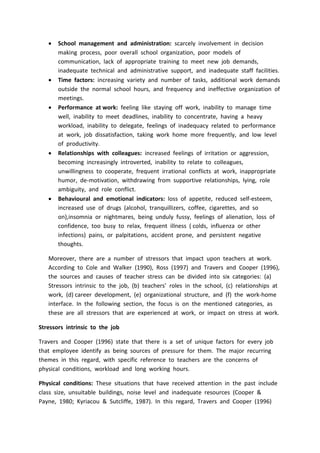  School management and administration: scarcely involvement in decision
making process, poor overall school organization, poor models of
communication, lack of appropriate training to meet new job demands,
inadequate technical and administrative support, and inadequate staff facilities.
 Time factors: increasing variety and number of tasks, additional work demands
outside the normal school hours, and frequency and ineffective organization of
meetings.
 Performance at work: feeling like staying off work, inability to manage time
well, inability to meet deadlines, inability to concentrate, having a heavy
workload, inability to delegate, feelings of inadequacy related to performance
at work, job dissatisfaction, taking work home more frequently, and low level
of productivity.
 Relationships with colleagues: increased feelings of irritation or aggression,
becoming increasingly introverted, inability to relate to colleagues,
unwillingness to cooperate, frequent irrational conflicts at work, inappropriate
humor, de-motivation, withdrawing from supportive relationships, lying, role
ambiguity, and role conflict.
 Behavioural and emotional indicators: loss of appetite, reduced self-esteem,
increased use of drugs (alcohol, tranquillizers, coffee, cigarettes, and so
on),insomnia or nightmares, being unduly fussy, feelings of alienation, loss of
confidence, too busy to relax, frequent illness ( colds, influenza or other
infections) pains, or palpitations, accident prone, and persistent negative
thoughts.
Moreover, there are a number of stressors that impact upon teachers at work.
According to Cole and Walker (1990), Ross (1997) and Travers and Cooper (1996),
the sources and causes of teacher stress can be divided into six categories: (a)
Stressors intrinsic to the job, (b) teachers’ roles in the school, (c) relationships at
work, (d) career development, (e) organizational structure, and (f) the work-home
interface. In the following section, the focus is on the mentioned categories, as
these are all stressors that are experienced at work, or impact on stress at work.
Stressors intrinsic to the job
Travers and Cooper (1996) state that there is a set of unique factors for every job
that employee identify as being sources of pressure for them. The major recurring
themes in this regard, with specific reference to teachers are the concerns of
physical conditions, workload and long working hours.
Physical conditions: These situations that have received attention in the past include
class size, unsuitable buildings, noise level and inadequate resources (Cooper &
Payne, 1980; Kyriacou & Sutcliffe, 1987). In this regard, Travers and Cooper (1996)
 