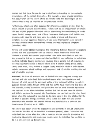 pointed out that these factors do vary in significance depending on the particular
circumstances of the schools themselves. One example of poor physical conditions
may occur when schools cannot afford to provide up-to-date technologies at the
capacity that it may be required for the prescribed syllabus.
Furthermore, schools are often designed for different populations or sizes than the
actual amount of people accommodated. Factors such as an amalgamation of schools
can lead to poor physical conditions such as overheating and overcrowding in shared
rooms, limited storage space, lack of base classrooms, inadequate staff facilities and
problems with travel to and from work. In a study of stress and depressive
symptoms in newly appointed teachers, it was found that teachers who worked in
the most adverse school environments showed the most depressive symptoms
(Schonfeld, 1992).
Travers and Cooper (1996) investigated the relationship between teachers’ perceptions
of class size and pupil-teacher ratio as stressful. These researchers found that
teachers in schools with smaller pupil-teacher ratios were more likely to see class
size as creating little or no stress and also less likely to use ineffective or undesirable
teaching methods. Several studies have revealed that a general lack of resources is
the most significant source of teacher stress (Cole & Walker, 1990); Dewe, 1989;
Dewe, 1993; Goss, 1985; Travers & Cooper, 1996). Resources listed in these studies
include inadequate school buildings and equipment, lack of suitable teaching aids and
lack of suitable premises.
Workload: The issue of workload can be divided into two categories, namely role
overload and role under-load. Role overload occurs when the expectations and
demands of a job exceed the perceived ability of the individual fulfilling the role in
question (Newell, 1995). Newell (1995) and Rice (1998) have referred to two types of
role overload, namely qualitative and quantitative role or work overload. Qualitative
role overload occurs when individuals perceive that they do not have the abilities
and skills to perform the required job. Quantitative role overload, on the other hand,
occurs when the individual is expected to do more work in the time allotted for the
job than is possible. Billings and Moos (1981) stated that both men and women
experience role overload. This shared stressor may contribute to a sense of job
dissatisfaction (Dunahoo et al., 1996).
Role under-load occurs when the expectations and demands of the job underutilize
the abilities and skills of the individual in question (Newell, 1995). Qualitative role
under-load also occurs when the tasks in question are not mentally stimulating and
challenging. Quantitative role under-load results when the individual has too little to
do in a job and ends up being bored.
 