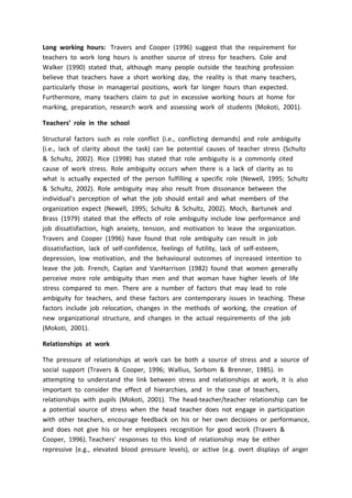 Long working hours: Travers and Cooper (1996) suggest that the requirement for
teachers to work long hours is another source of stress for teachers. Cole and
Walker (1990) stated that, although many people outside the teaching profession
believe that teachers have a short working day, the reality is that many teachers,
particularly those in managerial positions, work far longer hours than expected.
Furthermore, many teachers claim to put in excessive working hours at home for
marking, preparation, research work and assessing work of students (Mokoti, 2001).
Teachers’ role in the school
Structural factors such as role conflict (i.e., conflicting demands) and role ambiguity
(i.e., lack of clarity about the task) can be potential causes of teacher stress (Schultz
& Schultz, 2002). Rice (1998) has stated that role ambiguity is a commonly cited
cause of work stress. Role ambiguity occurs when there is a lack of clarity as to
what is actually expected of the person fulfilling a specific role (Newell, 1995; Schultz
& Schultz, 2002). Role ambiguity may also result from dissonance between the
individual’s perception of what the job should entail and what members of the
organization expect (Newell, 1995; Schultz & Schultz, 2002). Moch, Bartunek and
Brass (1979) stated that the effects of role ambiguity include low performance and
job dissatisfaction, high anxiety, tension, and motivation to leave the organization.
Travers and Cooper (1996) have found that role ambiguity can result in job
dissatisfaction, lack of self-confidence, feelings of futility, lack of self-esteem,
depression, low motivation, and the behavioural outcomes of increased intention to
leave the job. French, Caplan and VanHarrison (1982) found that women generally
perceive more role ambiguity than men and that woman have higher levels of life
stress compared to men. There are a number of factors that may lead to role
ambiguity for teachers, and these factors are contemporary issues in teaching. These
factors include job relocation, changes in the methods of working, the creation of
new organizational structure, and changes in the actual requirements of the job
(Mokoti, 2001).
Relationships at work
The pressure of relationships at work can be both a source of stress and a source of
social support (Travers & Cooper, 1996; Wallius, Sorbom & Brenner, 1985). In
attempting to understand the link between stress and relationships at work, it is also
important to consider the effect of hierarchies, and in the case of teachers,
relationships with pupils (Mokoti, 2001). The head-teacher/teacher relationship can be
a potential source of stress when the head teacher does not engage in participation
with other teachers, encourage feedback on his or her own decisions or performance,
and does not give his or her employees recognition for good work (Travers &
Cooper, 1996). Teachers' responses to this kind of relationship may be either
repressive (e.g., elevated blood pressure levels), or active (e.g. overt displays of anger
 