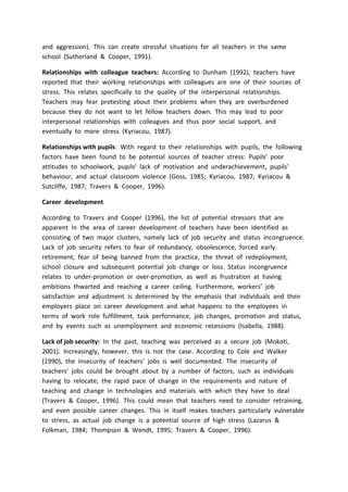 and aggression). This can create stressful situations for all teachers in the same
school (Sutherland & Cooper, 1991).
Relationships with colleague teachers: According to Dunham (1992), teachers have
reported that their working relationships with colleagues are one of their sources of
stress. This relates specifically to the quality of the interpersonal relationships.
Teachers may fear protesting about their problems when they are overburdened
because they do not want to let fellow teachers down. This may lead to poor
interpersonal relationships with colleagues and thus poor social support, and
eventually to more stress (Kyriacou, 1987).
Relationships with pupils: With regard to their relationships with pupils, the following
factors have been found to be potential sources of teacher stress: Pupils' poor
attitudes to schoolwork, pupils' lack of motivation and underachievement, pupils'
behaviour, and actual classroom violence (Goss, 1985; Kyriacou, 1987; Kyriacou &
Sutcliffe, 1987; Travers & Cooper, 1996).
Career development
According to Travers and Cooper (1996), the list of potential stressors that are
apparent In the area of career development of teachers have been identified as
consisting of two major clusters, namely lack of job security and status incongruence.
Lack of job security refers to fear of redundancy, obsolescence, forced early
retirement, fear of being banned from the practice, the threat of redeployment,
school closure and subsequent potential job change or loss. Status incongruence
relates to under-promotion or over-promotion, as well as frustration at having
ambitions thwarted and reaching a career ceiling. Furthermore, workers’ job
satisfaction and adjustment is determined by the emphasis that individuals and their
employers place on career development and what happens to the employees in
terms of work role fulfillment, task performance, job changes, promotion and status,
and by events such as unemployment and economic recessions (Isabella, 1988).
Lack of job security: In the past, teaching was perceived as a secure job (Mokoti,
2001). Increasingly, however, this is not the case. According to Cole and Walker
(1990), the insecurity of teachers’ jobs is well documented. The insecurity of
teachers’ jobs could be brought about by a number of factors, such as individuals
having to relocate, the rapid pace of change in the requirements and nature of
teaching and change in technologies and materials with which they have to deal
(Travers & Cooper, 1996). This could mean that teachers need to consider retraining,
and even possible career changes. This in itself makes teachers particularly vulnerable
to stress, as actual job change is a potential source of high stress (Lazarus &
Folkman, 1984; Thompson & Wendt, 1995; Travers & Cooper, 1996).
 