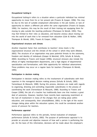 Occupational locking-in
Occupational locking-in refers to a situation where a particular individual has minimal
opportunity to move from his or her present job (Travers & Cooper, 1996). This may
be due to the lack of suitable employment alternatives in the job market, or lack of
opportunity to obtain a different job within the same organization (Travers & Cooper,
1996). For teachers, this may be the result of their training not equipping them for
moving to jobs outside the teaching profession (Thompson & Wendt, 1995). They
may feel limited to their roles as educators, and become anxious about moving out
into the world of work that is far removed from education (Cole & Walker, 1990;
Thompson & Wendt, 1995; Travers & Cooper, 1996).
Organisational structure and climate
Another important factor that contributes to teachers’ stress levels is the
organizational structure and the climate of the school in which they work (Mokoti,
2001). The structure of an organization may pose potential threats to the autonomy,
freedom and identity of individuals (Cooper & Marshall, 1976; Schultz & Schultz,
2002). According to Travers and Cooper (1996), structural stressors also include the
effects of highly interdependent departments, and a high degree of departmental
specialization and formalization, with little opportunity for individual advancement.
These problems may occur on a regular basis for teachers (Thompson & Wendt,
1995).
Participation in decision making
Participation in decision making refers to the involvement of subordinates with their
superiors in the managerial decision making process (Schultz & Schultz, 2002;
Tannenbaum & Massarik, 1989). During this process, decisions are made with regards
to organizing, directing and controlling responsible subordinates in the process of
coordinating the work (Tannenbaum & Massarik, 1989). According to Travers and
Cooper (1996), the job of a teacher has traditionally been one that involves a great
deal of autonomy. However, teachers have recently been expressing resentment at
the lack of involvement in many of the changes that are taking place within
education, and consequently, their schools(Mokoti, 2001). In the light of the recent
changes taking place within the education system, this could be considered another
source of pressure for teachers.
Performance appraisal
Performance appraisal refers to the periodic, formal evaluation of employee
performance (Schultz & Schultz, 2002). The purpose of performance appraisal Is to
provide an accurate and objective measure of how well a person is performing the
job. On the basis of this information, decisions will be made about the employee’s
 