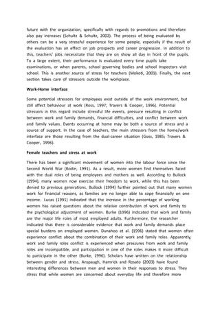 future with the organization, specifically with regards to promotions and therefore
also pay increases (Schultz & Schultz, 2002). The process of being evaluated by
others can be a very stressful experience for some people, especially if the result of
the evaluation has an effect on job prospects and career progression. In addition to
this, teachers’ jobs necessitate that they are on show all day in front of the pupils.
To a large extent, their performance Is evaluated every time pupils take
examinations, or when parents, school governing bodies and school Inspectors visit
school. This is another source of stress for teachers (Mokoti, 2001). Finally, the next
section takes care of stressors outside the workplace.
Work-Home interface
Some potential stressors for employees exist outside of the work environment, but
still affect behaviour at work (Ross, 1997; Travers & Cooper, 1996). Potential
stressors in this regard include stressful life events, pressure resulting in conflict
between work and family demands, financial difficulties, and conflict between work
and family values. Events occurring at home may be both a source of stress and a
source of support. In the case of teachers, the main stressors from the home/work
interface are those resulting from the dual-career situation (Goss, 1985; Travers &
Cooper, 1996).
Female teachers and stress at work
There has been a significant movement of women into the labour force since the
Second World War (Rodin, 1991). As a result, more women find themselves faced
with the dual roles of being employees and mothers as well. According to Bullock
(1994), many women now exercise their freedom to work, while this has been
denied to previous generations. Bullock (1994) further pointed out that many women
work for financial reasons, as families are no longer able to cope financially on one
income. Lucas (1991) indicated that the increase in the percentage of working
women has raised questions about the relative contribution of work and family to
the psychological adjustment of women. Burke (1996) indicated that work and family
are the major life roles of most employed adults. Furthermore, the researcher
indicated that there is considerable evidence that work and family demands place
special burdens on employed women. Dunahoo et al. (1996) stated that women often
experience conflict about the combination of their work and family roles. Apparently,
work and family roles conflict is experienced when pressures from work and family
roles are incompatible, and participation in one of the roles makes it more difficult
to participate in the other (Burke, 1996). Scholars have written on the relationship
between gender and stress. Anspaugh, Hamrick and Rosato (2003) have found
interesting differences between men and women in their responses to stress. They
stress that while women are concerned about everyday life and therefore more
 