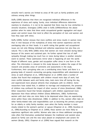 stressful men’s worries are limited to areas of life such as family problems and
sickness among other things.
Duffy (1999) observes that there are recognized individual differences in the
experience of stress and coping. Surely, since individual differences determine
reactions to situations, it is not to be expected that there may be true similarities in
stressful situations. Greenglass (1995) cited in Duffy (1999)reinforces the above
position when he notes that there exists occupational gender segregation and equal
power and control issues that tend to affect the perception of men and women and
how they cope with stress.
Duffy (1999), further stresses that more conflicts and stress results in woman more
than in men because of the multiplicity of stress that women experience and the
overlapping roles on their heads. It is worth noting that gender and occupational
issues are not only lifelong individual and collective experiences but also they are
natural. This is why Willis (2005) stress that women are more stressful during labour
because of the severe and sustained pain. He further opined that loss of staff
sympathy through making too much fuss or noise during labour is another stressful
event to women. These submissions mirror what is happening all over the world.
People of different races, gender and occupation suffer stress in one form or the
other. This information is relevant to this study because it widens the scope of the
research and provides areas of comments and assessments in the study.
Furthermore, their care-giving roles are a contributing stress factor and there is a
growing body of research connecting care-giving responsibilities with absenteeism and
stress at work (Chapman et al., 1994).Chapman et al. (1994) cited a number of
studies that found that employees with children missed more days of work, had
more conflict between work and family roles, took more time off during the day,
and experienced more physical ailments than employees with no children. Some
researchers have stated that, in addition to marriage and employment, the presence
of children may confound the impact of other sources of stress (Aneshensel, 1986).
Other researchers found that female employee’s with children experienced more
depression than those without children (Cleary &Mechanic, 1983). Furthermore,
women with dual roles are more likely to be depressed when they are experiencing
strain within these roles (Aneshensel, 1986). In addition to this, women often take on
other family-related roles and responsibilities such as becoming the primary care-giver
for an elderly or sickly family member, even when the family member is more
closely related to the woman’s partner or spouse (Chapman et al., 1994; Dunahoo et
al., 1996).According to Chapman et al. (1994), these women are more likely to
experience significant role conflict. Women who take on these additional care-giving
roles often find themselves sandwiched between the traditional and societal value
placed on family care and the new value placed on employment and careers for
women (Brody, 1991). Chapman et al. (1994) have argued that research on the
 