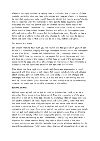 effects of occupying multiple care-giving roles is conflicting. The occupation of these
multiple care-giving roles may have both positive and negative effects. It is important
to note that studies have only recently begun to identify the risks to women’s health
that is associated with this multiplicity of roles (Olarte, 2000). Dayananda (1993)
mentioned that intra-role conflict could be another potential home stressor for
professional women. Dayananda (1993) referred to intra-role conflict as a situation
where there is disagreement between husband and wife as to the expectations of
wife and mother roles. This means that the husband may expect his wife to stay at
home and be a fulltime mother and wife, whereas the wife may want to balance
home and work roles so that she is able to be a wife, mother and worker.
Self esteem and stress
Self-esteem refers to how much you like yourself and feel good about yourself. Self-
esteem is a continuum, ranging from high self-esteem on one and to low self-esteem
on the other (Pruitt, Cumpler and Prothrow-Stith, 2001). Anspaugh, Hamrick and
Rosato (2003) draw our attention to how people feel about themselves and others
and their perceptions of the stressors in their lives are part of the psychology of
stress. Ability to cope with stress often hinges on impressions of how detrimental a
stressor is and how adequately resources can deal with the situation.
They added that how much stress people feel themselves, experiencing is closely
associated with their sense of self-esteem. Self-esteem includes beliefs and altitudes
about changes, personal talent, skills, and one’s ability to deal with changes and
challenges that inevitably occur in life. It is also the basis of self-efficacy and the
locus of control. Travers (2001) discusses that most influential factor in determining
responses to stress may be people’s perception of themselves.
Benefits of stress
Without stress, we will not be able to react to situations fast, think or act as at
when due. Stress keeps us from being bored. Thus, the researcher is of the view
that stress is not all the time bad. Despite the numerous effect of stress, there are
still positive outcomes of stress. Payne, Hahn and Mauer (2005), states that while
too much stress can have a negative impact and also cause some serious health
problems; a moderate level of stress is positive and beneficial. Stress can be very
motivating and energizing. They further opined that without some stress many people
may not get much accomplished in what they are doing because they are thinking
about the next activity rather than enjoying the present. This can of course cause
tension in their relationship as well. Furthermore, Taylor (2003) notes that stress is
important for several reasons. Firstly, they help to identify some of the most
common stressors of everyday life. Secondly, they provide additional evidence for the
stress-illness relationship. Taylor further states that not all occupational stress can be
 