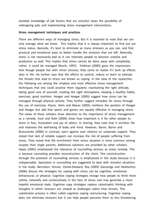 avoided; knowledge of job factors that are stressful raises the possibility of
redesigning jobs and implementing stress management interventions.
Stress management techniques and practices
There are different ways of managing stress. But it is essential to note that we can
only manage what we know. This implies that it is always important to find out our
stress status. Basically, it's best to eliminate as many stressors as you can, and find
practical and emotional ways to better handle the stressors that are left. Naturally,
stress is not necessarily bad as it can motivate people to become creative and
productive as well. This implies that stress cannot be done away with completely,
rather, it could be managed (Rosch, 1997). Feldman (2005) gives the impressions
that though people live with minor stresses; they come to realize it’s built up effects
later in life. He further says that the efforts to control, reduce or learn to tolerate
the threats that lead to stress are known as coping. In the view of the researcher,
the following are among the simplest and most effective stress management
techniques that one could practice them regularly: maintaining the right attitude,
taking good care of yourself, creating the right atmosphere, keeping a healthy habits,
exercises, good nutrition. Hoeger and Hoeger (2005) suggest how stress can be
managed through physical activity. They further suggest remedies for stress through
the use of exercises. Payne, Halm and Mauer (2005) reinforce the position of Hoeger
and Hoeger but add that sports and games are equally effective in managing stress.
The views of these scholars draw attention to the importance of stress management
as a remedy. Insel and Roth (2004) show how important is it for other people to
share in fear, frustration and joy of others. In sharing, they note that it enriches life
and improves the well-being of body and mind. However, Baron, Byrne and
Branscombr (2006) in contrast, warn against over reliance on corporate support. They
stated that lack of reliable support can increase the risk of people suffering from
stress. They noted that life enrichment from stress situation is more common among
couples than single parents. Additional solutions are provided by other scholars.
Hayes (2001) emphasized the relevance of counselling services as stress remedy. This
is because counseling provides reconstruction of the client. This reconstruction
through the provision of counselling services is emphasized in the study because it is
indispensable. Specialists in counselling are suggested to deal with stressful situations
in the study. Bernstein, Penner, Clerke-Steward, Roy (2003) Gazzaniga and Heatherton
(2006) discuss the strategies for coping with stress can be cognitive, emotional,
behavioural, or physical. Cognitive coping strategies change how people to think more
calmly, rationally and constructively in the face of stress and may generate a more
hopeful emotional state. Cognitive copy strategies replace catastrophic thinking with
thoughts in which stressors are viewed as challenges rather than threats. This
substitution process is often called cognitive coping restructuring. Cognitive coping
does not eliminate stressors but it can help people perceive them as less threatening
 