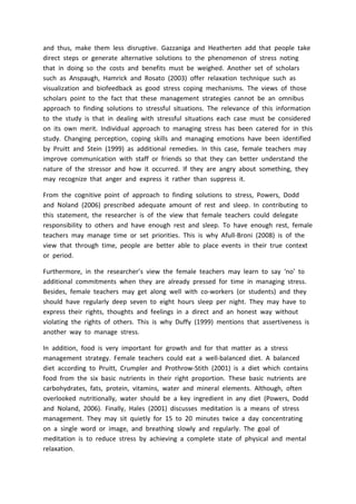 and thus, make them less disruptive. Gazzaniga and Heatherten add that people take
direct steps or generate alternative solutions to the phenomenon of stress noting
that in doing so the costs and benefits must be weighed. Another set of scholars
such as Anspaugh, Hamrick and Rosato (2003) offer relaxation technique such as
visualization and biofeedback as good stress coping mechanisms. The views of those
scholars point to the fact that these management strategies cannot be an omnibus
approach to finding solutions to stressful situations. The relevance of this information
to the study is that in dealing with stressful situations each case must be considered
on its own merit. Individual approach to managing stress has been catered for in this
study. Changing perception, coping skills and managing emotions have been identified
by Pruitt and Stein (1999) as additional remedies. In this case, female teachers may
improve communication with staff or friends so that they can better understand the
nature of the stressor and how it occurred. If they are angry about something, they
may recognize that anger and express it rather than suppress it.
From the cognitive point of approach to finding solutions to stress, Powers, Dodd
and Noland (2006) prescribed adequate amount of rest and sleep. In contributing to
this statement, the researcher is of the view that female teachers could delegate
responsibility to others and have enough rest and sleep. To have enough rest, female
teachers may manage time or set priorities. This is why Afull-Broni (2008) is of the
view that through time, people are better able to place events in their true context
or period.
Furthermore, in the researcher’s view the female teachers may learn to say ‘no’ to
additional commitments when they are already pressed for time in managing stress.
Besides, female teachers may get along well with co-workers (or students) and they
should have regularly deep seven to eight hours sleep per night. They may have to
express their rights, thoughts and feelings in a direct and an honest way without
violating the rights of others. This is why Duffy (1999) mentions that assertiveness is
another way to manage stress.
In addition, food is very important for growth and for that matter as a stress
management strategy. Female teachers could eat a well-balanced diet. A balanced
diet according to Pruitt, Crumpler and Prothrow-Stith (2001) is a diet which contains
food from the six basic nutrients in their right proportion. These basic nutrients are
carbohydrates, fats, protein, vitamins, water and mineral elements. Although, often
overlooked nutritionally, water should be a key ingredient in any diet (Powers, Dodd
and Noland, 2006). Finally, Hales (2001) discusses meditation is a means of stress
management. They may sit quietly for 15 to 20 minutes twice a day concentrating
on a single word or image, and breathing slowly and regularly. The goal of
meditation is to reduce stress by achieving a complete state of physical and mental
relaxation.
 