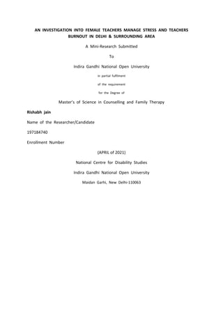 AN INVESTIGATION INTO FEMALE TEACHERS MANAGE STRESS AND TEACHERS
BURNOUT IN DELHI & SURROUNDING AREA
A Mini-Research Submitted
To
Indira Gandhi National Open University
in partial fulfilment
of the requirement
for the Degree of
Master’s of Science in Counselling and Family Therapy
Rishabh jain
Name of the Researcher/Candidate
197184740
Enrollment Number
(APRIL of 2021)
National Centre for Disability Studies
Indira Gandhi National Open University
Maidan Garhi, New Delhi-110063
 