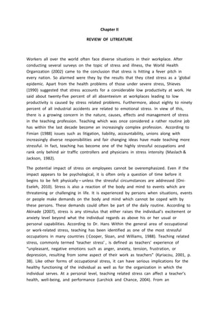 Chapter II
REVIEW OF LITREATURE
Workers all over the world often face diverse situations in their workplace. After
conducting several surveys on the topic of stress and illness, the World Health
Organization (2002) came to the conclusion that stress is hitting a fever pitch in
every nation. So alarmed were they by the results that they cited stress as a ‘global
epidemic. Apart from the health problems of those under severe stress, Shieves
(1990) suggested that stress accounts for a considerable low productivity at work. He
said about twenty-five percent of all absenteeism at workplaces leading to low
productivity is caused by stress related problems. Furthermore, about eighty to ninety
percent of all industrial accidents are related to emotional stress. In view of this,
there is a growing concern in the nature, causes, effects and management of stress
in the teaching profession. Teaching which was once considered a rather routine job
has within the last decade become an increasingly complex profession. According to
Fimian (1988) issues such as litigation, liability, accountability, unions along with
increasingly diverse responsibilities and fair changing ideas have made teaching more
stressful. In fact, teaching has become one of the highly stressful occupations and
rank only behind air traffic controllers and physicians in stress intensity (Maslach &
Jackson, 1982).
The potential impact of stress on employees cannot be overemphasized. Even if the
impact appears to be psychological, it is often only a question of time before it
begins to be felt physically – unless the stressful circumstances are addressed (Oni-
Eseleh, 2010). Stress is also a reaction of the body and mind to events which are
threatening or challenging in life. It is experienced by persons when situations, events
or people make demands on the body and mind which cannot be coped with by
these persons. These demands could often be part of the daily routine. According to
Akinade (2007), stress is any stimulus that either raises the individual’s excitement or
anxiety level beyond what the individual regards as above his or her usual or
personal capabilities. According to Dr. Hans Within the general area of occupational
or work-related stress, teaching has been identified as one of the most stressful
occupations in many countries ( Cooper, Sloan, and Williams, 1988). Teaching related
stress, commonly termed ‘teacher stress’ , is defined as teachers’ experience of
“unpleasant, negative emotions such as anger, anxiety, tension, frustration, or
depression, resulting from some aspect of their work as teachers” (Kyriacou, 2001, p.
38). Like other forms of occupational stress, it can have serious implications for the
healthy functioning of the individual as well as for the organization in which the
individual serves. At a personal level, teaching related stress can affect a teacher’s
health, well-being, and performance (Larchick and Chance, 2004). From an
 