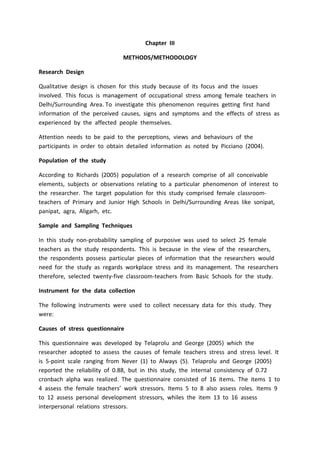 Chapter III
METHODS/METHODOLOGY
Research Design
Qualitative design is chosen for this study because of its focus and the issues
involved. This focus is management of occupational stress among female teachers in
Delhi/Surrounding Area. To investigate this phenomenon requires getting first hand
information of the perceived causes, signs and symptoms and the effects of stress as
experienced by the affected people themselves.
Attention needs to be paid to the perceptions, views and behaviours of the
participants in order to obtain detailed information as noted by Picciano (2004).
Population of the study
According to Richards (2005) population of a research comprise of all conceivable
elements, subjects or observations relating to a particular phenomenon of interest to
the researcher. The target population for this study comprised female classroom-
teachers of Primary and Junior High Schools in Delhi/Surrounding Areas like sonipat,
panipat, agra, Aligarh, etc.
Sample and Sampling Techniques
In this study non-probability sampling of purposive was used to select 25 female
teachers as the study respondents. This is because in the view of the researchers,
the respondents possess particular pieces of information that the researchers would
need for the study as regards workplace stress and its management. The researchers
therefore, selected twenty-five classroom-teachers from Basic Schools for the study.
Instrument for the data collection
The following instruments were used to collect necessary data for this study. They
were:
Causes of stress questionnaire
This questionnaire was developed by Telaprolu and George (2005) which the
researcher adopted to assess the causes of female teachers stress and stress level. It
is 5-point scale ranging from Never (1) to Always (5). Telaprolu and George (2005)
reported the reliability of 0.88, but in this study, the internal consistency of 0.72
cronbach alpha was realized. The questionnaire consisted of 16 items. The items 1 to
4 assess the female teachers’ work stressors. Items 5 to 8 also assess roles. Items 9
to 12 assess personal development stressors, whiles the item 13 to 16 assess
interpersonal relations stressors.
 