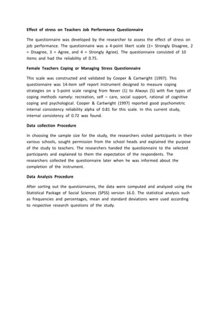 Effect of stress on Teachers Job Performance Questionnaire
The questionnaire was developed by the researcher to assess the effect of stress on
job performance. The questionnaire was a 4-point likert scale (1= Strongly Disagree, 2
= Disagree, 3 = Agree, and 4 = Strongly Agree). The questionnaire consisted of 10
items and had the reliability of 0.75.
Female Teachers Coping or Managing Stress Questionnaire
This scale was constructed and validated by Cooper & Cartwright (1997). This
questionnaire was 14-item self report instrument designed to measure coping
strategies on a 5-point scale ranging from Never (1) to Always (5) with five types of
coping methods namely: recreation, self – care, social support, rational of cognitive
coping and psychological. Cooper & Cartwright (1997) reported good psychometric
internal consistency reliability alpha of 0.81 for this scale. In this current study,
internal consistency of 0.72 was found.
Data collection Procedure
In choosing the sample size for the study, the researchers visited participants in their
various schools, sought permission from the school heads and explained the purpose
of the study to teachers. The researchers handed the questionnaire to the selected
participants and explained to them the expectation of the respondents. The
researchers collected the questionnaire later when he was informed about the
completion of the instrument.
Data Analysis Procedure
After sorting out the questionnaires, the data were computed and analyzed using the
Statistical Package of Social Sciences (SPSS) version 16.0. The statistical analysis such
as frequencies and percentages, mean and standard deviations were used according
to respective research questions of the study.
 
