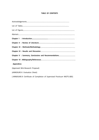 TABLE OF CONTENTS
Acknowledgements………………………………………….……………………………………….……
List of Tables……………………………………….……………………………………….………………
List of Figures……………………………………….……………………………………….…………………………
Abstract……………………………………….……………………………………….……………………………………
Chapter I : Introduction……………………………….……………………………………….……………..
Chapter II : Review of Literature……………………………………….…………………………………
Chapter III : Methods/Methodology……………………………………….………………………………
Chapter IV : Results and Discussion……………………………………….………………………………
Chapter V : Summary, Conclusions and Recommendations…………………………………
Chapter VI : Bibliography/References……………………………………….………………………………
Appendices
(Approved Mini-Research Proposal)
(ANNEXURE A : Evaluation Sheet)
( ANNEXURE B : Certificate of Completion of Supervised Practicum MCFTL-005)
 