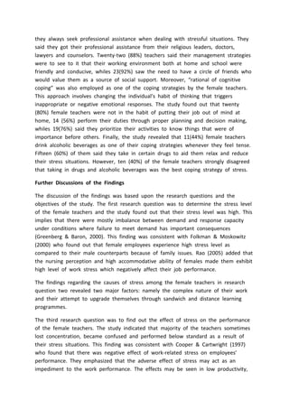 they always seek professional assistance when dealing with stressful situations. They
said they got their professional assistance from their religious leaders, doctors,
lawyers and counselors. Twenty-two (88%) teachers said their management strategies
were to see to it that their working environment both at home and school were
friendly and conducive, whiles 23(92%) saw the need to have a circle of friends who
would value them as a source of social support. Moreover, “rational of cognitive
coping” was also employed as one of the coping strategies by the female teachers.
This approach involves changing the individual’s habit of thinking that triggers
inappropriate or negative emotional responses. The study found out that twenty
(80%) female teachers were not in the habit of putting their job out of mind at
home, 14 (56%) perform their duties through proper planning and decision making,
whiles 19(76%) said they prioritize their activities to know things that were of
importance before others. Finally, the study revealed that 11(44%) female teachers
drink alcoholic beverages as one of their coping strategies whenever they feel tense.
Fifteen (60%) of them said they take in certain drugs to aid them relax and reduce
their stress situations. However, ten (40%) of the female teachers strongly disagreed
that taking in drugs and alcoholic beverages was the best coping strategy of stress.
Further Discussions of the Findings
The discussion of the findings was based upon the research questions and the
objectives of the study. The first research question was to determine the stress level
of the female teachers and the study found out that their stress level was high. This
implies that there were mostly imbalance between demand and response capacity
under conditions where failure to meet demand has important consequences
(Greenberg & Baron, 2000). This finding was consistent with Folkman & Moskowitz
(2000) who found out that female employees experience high stress level as
compared to their male counterparts because of family issues. Rao (2005) added that
the nursing perception and high accommodative ability of females made them exhibit
high level of work stress which negatively affect their job performance.
The findings regarding the causes of stress among the female teachers in research
question two revealed two major factors: namely the complex nature of their work
and their attempt to upgrade themselves through sandwich and distance learning
programmes.
The third research question was to find out the effect of stress on the performance
of the female teachers. The study indicated that majority of the teachers sometimes
lost concentration, became confused and performed below standard as a result of
their stress situations. This finding was consistent with Cooper & Cartwright (1997)
who found that there was negative effect of work-related stress on employees’
performance. They emphasized that the adverse effect of stress may act as an
impediment to the work performance. The effects may be seen in low productivity,
 