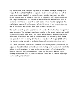 high absenteeism, high turnover, high rate of recruitment and high training costs.
Cooper & Cartwright (1997) further supported that work-related stress can affect
work performance negatively in terms of anxiety attacks, depression, and other
chronic illnesses such as migraines, and loss of enthusiasm. Rao (2005) mentioned
that fatigue and tiredness can be one of the main reasons behind lower level of
employee performance as a result of work-related stress. He also highlighted that
psychological aspects of employees are affected in terms of low concentration and
lack of motivation, and burnout as a result of work-related stress.
The fourth research question was to find out how the female teachers manage their
stress situations. The findings showed that majority of the female teachers use social
support to cope with their stress. This finding was consistent with Rao (2005) who
emphasized that women are fond of accompaniment and also easily make friends
and speak their mind so easily. On the other hand, Clarke & Cooper (2000) added
that women mostly seek advice and attend counselling services more than men.
Rice (1999) states that lower stress conditions increase employees’ performance and
suggested that administrators should support in making work environment friendly to
reduce stress in employees in order to increase productivity. The findings of the
research questions supported this claim. Finally, the study also revealed that a
working environment which is conducive reduces stress and as a result encourages
employees to perform better.
 