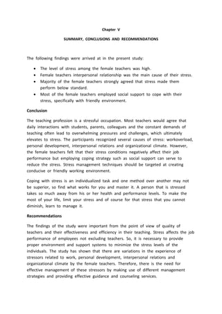 Chapter V
SUMMARY, CONCLUSIONS AND RECOMMENDATIONS
The following findings were arrived at in the present study:
 The level of stress among the female teachers was high.
 Female teachers interpersonal relationship was the main cause of their stress.
 Majority of the female teachers strongly agreed that stress made them
perform below standard.
 Most of the female teachers employed social support to cope with their
stress, specifically with friendly environment.
Conclusion
The teaching profession is a stressful occupation. Most teachers would agree that
daily interactions with students, parents, colleagues and the constant demands of
teaching often lead to overwhelming pressures and challenges, which ultimately
elevates to stress. The participants recognized several causes of stress: workoverload,
personal development, interpersonal relations and organizational climate. However,
the female teachers felt that their stress conditions negatively affect their job
performance but employing coping strategy such as social support can serve to
reduce the stress. Stress management techniques should be targeted at creating
conducive or friendly working environment.
Coping with stress is an individualized task and one method over another may not
be superior, so find what works for you and master it. A person that is stressed
takes so much away from his or her health and performance levels. To make the
most of your life, limit your stress and of course for that stress that you cannot
diminish, learn to manage it.
Recommendations
The findings of the study were important from the point of view of quality of
teachers and their effectiveness and efficiency in their teaching. Stress affects the job
performance of employees not excluding teachers. So, it is necessary to provide
proper environment and support systems to minimize the stress levels of the
individuals. The study has shown that there are variations in the experience of
stressors related to work, personal development, interpersonal relations and
organizational climate by the female teachers. Therefore, there is the need for
effective management of these stressors by making use of different management
strategies and providing effective guidance and counseling services.
 