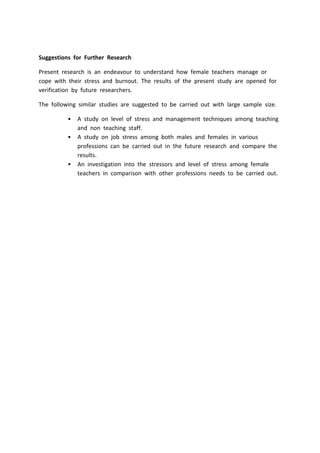 Suggestions for Further Research
Present research is an endeavour to understand how female teachers manage or
cope with their stress and burnout. The results of the present study are opened for
verification by future researchers.
The following similar studies are suggested to be carried out with large sample size.
• A study on level of stress and management techniques among teaching
and non teaching staff.
• A study on job stress among both males and females in various
professions can be carried out in the future research and compare the
results.
• An investigation into the stressors and level of stress among female
teachers in comparison with other professions needs to be carried out.
 