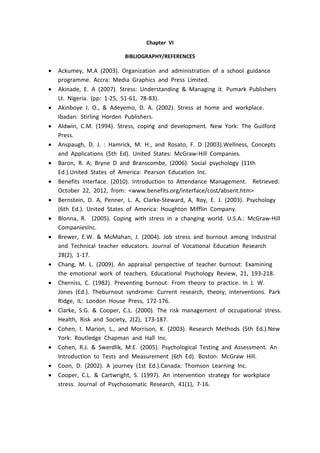 Chapter VI
BIBLIOGRAPHY/REFERENCES
 Ackumey, M.A (2003). Organization and administration of a school guidance
programme. Accra: Media Graphics and Press Limited.
 Akinade, E. A (2007). Stress: Understanding & Managing it. Pumark Publishers
Lt. Nigeria. (pp: 1-25, 51-61, 78-83).
 Akinboye J. O., & Adeyemo, D. A. (2002). Stress at home and workplace.
Ibadan: Stirling Horden Publishers.
 Aldwin, C.M. (1994). Stress, coping and development. New York: The Guilford
Press.
 Anspaugh, D. J. : Hamrick, M. H:, and Rosato, F. D (2003).Wellness, Concepts
and Applications (5th Ed). United States: McGraw-Hill Companies.
 Baron, R. A; Bryne D and Branscombe, (2006). Social psychology (11th
Ed.).United States of America: Pearson Education Inc.
 Benefits Interface. (2010). Introduction to Attendance Management. Retrieved:
October 22, 2012, from: <www.benefits.org/interface/cost/absent.htm>
 Bernstein, D. A, Penner, L. A, Clarke-Steward, A, Roy, E. J. (2003). Psychology
(6th Ed.). United States of America: Houghton Mifflin Company.
 Blonna, R. (2005). Coping with stress in a changing world. U.S.A.: McGraw-Hill
CompaniesInc.
 Brewer, E.W. & McMahan, J. (2004). Job stress and burnout among Industrial
and Technical teacher educators. Journal of Vocational Education Research
28(2), 1-17.
 Chang, M. L. (2009). An appraisal perspective of teacher burnout: Examining
the emotional work of teachers. Educational Psychology Review, 21, 193-218.
 Cherniss, C. (1982). Preventing burnout: From theory to practice. In J. W.
Jones (Ed.). Theburnout syndrome: Current research, theory, interventions. Park
Ridge, IL: London House Press, 172-176.
 Clarke, S.G. & Cooper, C.L. (2000). The risk management of occupational stress.
Health, Risk and Society, 2(2), 173-187.
 Cohen, I. Marion, L., and Morrison, K. (2003). Research Methods (5th Ed.).New
York: Routledge Chapman and Hall Inc.
 Cohen, R.J. & Swerdlik, M.E. (2005). Psychological Testing and Assessment. An
Introduction to Tests and Measurement (6th Ed). Boston: McGraw Hill.
 Coon, D. (2002). A journey (1st Ed.).Canada: Thomson Learning Inc.
 Cooper, C.L. & Cartwright, S. (1997). An intervention strategy for workplace
stress. Journal of Psychosomatic Research, 41(1), 7-16.
 