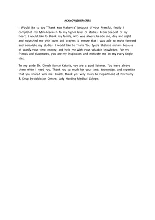 ACKNOWLEDGMENTS
I Would like to say “Thank You Mahavira” because of your Merciful, finally I
completed my Mini-Research for my higher level of studies. From deepest of my
heart, I would like to thank my family, who was always beside me, day and night
and nourished me with loves and prayers to ensure that I was able to move forward
and complete my studies. I would like to Thank You Syeda Shahnaz ma’am because
of scarify your time, energy, and help me with your valuable knowledge. For my
friends and classmates, you are my inspiration and motivate me on my every single
step.
To my guide Dr. Dinesh Kumar Kataria, you are a good listener. You were always
there when I need you. Thank you so much for your time, knowledge, and expertise
that you shared with me. Finally, thank you very much to Department of Psychiatry
& Drug De-Addiction Centre, Lady Harding Medical College.
 