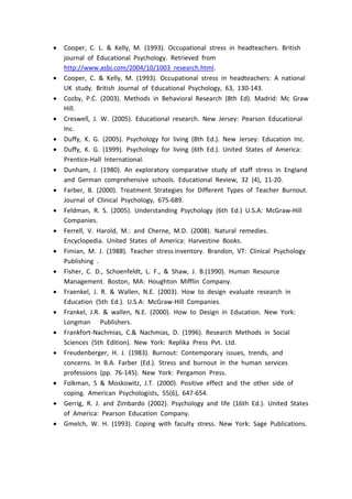  Cooper, C. L. & Kelly, M. (1993). Occupational stress in headteachers. British
journal of Educational Psychology. Retrieved from
http://www.asbj.com/2004/10/1003 research.html.
 Cooper, C. & Kelly, M. (1993). Occupational stress in headteachers: A national
UK study. British Journal of Educational Psychology, 63, 130-143.
 Cozby, P.C. (2003). Methods in Behavioral Research (8th Ed). Madrid: Mc Graw
Hill.
 Creswell, J. W. (2005). Educational research. New Jersey: Pearson Educational
Inc.
 Duffy, K. G. (2005). Psychology for living (8th Ed.). New Jersey: Education Inc.
 Duffy, K. G. (1999). Psychology for living (6th Ed.). United States of America:
Prentice-Hall International.
 Dunham, J. (1980). An exploratory comparative study of staff stress in England
and German comprehensive schools. Educational Review, 32 (4), 11-20.
 Farber, B. (2000). Treatment Strategies for Different Types of Teacher Burnout.
Journal of Clinical Psychology, 675-689.
 Feldman, R. S. (2005). Understanding Psychology (6th Ed.) U.S.A: McGraw-Hill
Companies.
 Ferrell, V. Harold, M.: and Cherne, M.D. (2008). Natural remedies.
Encyclopedia. United States of America: Harvestine Books.
 Fimian, M. J. (1988). Teacher stress inventory. Brandon, VT: Clinical Psychology
Publishing .
 Fisher, C. D., Schoenfeldt, L. F., & Shaw, J. B.(1990). Human Resource
Management. Boston, MA: Houghton Mifflin Company.
 Fraenkel, J. R. & Wallen, N.E. (2003). How to design evaluate research in
Education (5th Ed.). U.S.A: McGraw-Hill Companies.
 Frankel, J.R. & wallen, N.E. (2000). How to Design in Education. New York:
Longman Publishers.
 Frankfort-Nachmias, C.& Nachmias, D. (1996). Research Methods in Social
Sciences (5th Edition). New York: Replika Press Pvt. Ltd.
 Freudenberger, H. J. (1983). Burnout: Contemporary issues, trends, and
concerns. In B.A. Farber (Ed.). Stress and burnout in the human services
professions (pp. 76-145). New York: Pergamon Press.
 Folkman, S & Moskowitz, J.T. (2000). Positive effect and the other side of
coping. American Psychologists, 55(6), 647-654.
 Gerrig, R. J. and Zimbardo (2002). Psychology and life (16th Ed.). United States
of America: Pearson Education Company.
 Gmelch, W. H. (1993). Coping with faculty stress. New York: Sage Publications.
 