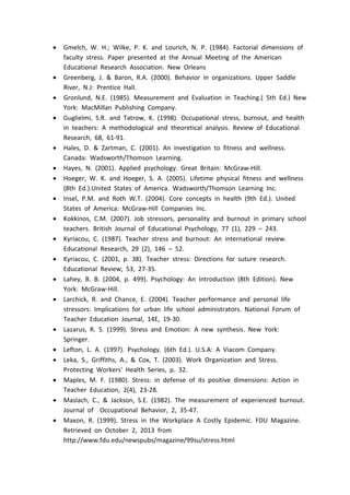  Gmelch, W. H.; Wilke, P. K. and Lourich, N. P. (1984). Factorial dimensions of
faculty stress. Paper presented at the Annual Meeting of the American
Educational Research Association. New Orleans
 Greenberg, J. & Baron, R.A. (2000). Behavior in organizations. Upper Saddle
River, N.J: Prentice Hall.
 Gronlund, N.E. (1985). Measurement and Evaluation in Teaching.( 5th Ed.) New
York: MacMillan Publishing Company.
 Guglielmi, S.R. and Tatrow, K. (1998). Occupational stress, burnout, and health
in teachers: A methodological and theoretical analysis. Review of Educational
Research, 68, 61-91.
 Hales, D. & Zartman, C. (2001). An investigation to fitness and wellness.
Canada: Wadsworth/Thomson Learning.
 Hayes, N. (2001). Applied psychology. Great Britain: McGraw-Hill.
 Hoeger, W. K. and Hoeger, S. A. (2005). Lifetime physical fitness and wellness
(8th Ed.).United States of America. Wadsworth/Thomson Learning Inc.
 Insel, P.M. and Roth W.T. (2004). Core concepts in health (9th Ed.). United
States of America: McGraw-Hill Companies Inc.
 Kokkinos, C.M. (2007). Job stressors, personality and burnout in primary school
teachers. British Journal of Educational Psychology, 77 (1), 229 – 243.
 Kyriacou, C. (1987). Teacher stress and burnout: An international review.
Educational Research, 29 (2), 146 – 52.
 Kyriacou, C. (2001, p. 38). Teacher stress: Directions for suture research.
Educational Review, 53, 27-35.
 Lahey, B. B. (2004, p. 499). Psychology: An Introduction (8th Edition). New
York: McGraw-Hill.
 Larchick, R. and Chance, E. (2004). Teacher performance and personal life
stressors: Implications for urban life school administrators. National Forum of
Teacher Education Journal, 14E, 19-30.
 Lazarus, R. S. (1999). Stress and Emotion: A new synthesis. New York:
Springer.
 Lefton, L. A. (1997). Psychology. (6th Ed.). U.S.A: A Viacom Company.
 Leka, S., Griffiths, A., & Cox, T. (2003). Work Organization and Stress.
Protecting Workers' Health Series, p. 32.
 Maples, M. F. (1980). Stress: in defense of its positive dimensions: Action in
Teacher Education, 2(4), 23-28.
 Maslach, C., & Jackson, S.E. (1982). The measurement of experienced burnout.
Journal of Occupational Behavior, 2, 35-47.
 Maxon, R. (1999). Stress in the Workplace A Costly Epidemic. FDU Magazine.
Retrieved on October 2, 2013 from
http://www.fdu.edu/newspubs/magazine/99su/stress.html
 