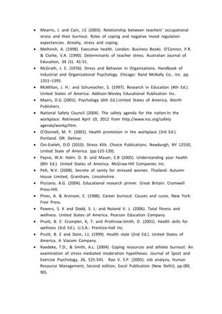  Mearns, J. and Cain, J.E (2003). Relationship between teachers’ occupational
stress and their burnout. Roles of coping and negative mood regulation
expectancies. Anxiety, stress and coping.
 Melhinsh, A. (1998). Executive health. London: Business Books. O'Connor, P.R.
& Clarke, V.A. (1990). Determinants of teacher stress. Australian Journal of
Education, 34 (1). 41-51.
 McGrath, J. E. (1976). Stress and Behavior in Organizations. Handbook of
Industrial and Organizational Psychology. Chicago: Rand McNally Co., Inc. pp.
1351–1395.
 McMillan, J. H.: and Schumacher, S. (1997). Research in Education (4th Ed.).
United States of America: Addison-Wesley Educational Publication Inc.
 Myers, D.G (2001). Psychology (6th Ed.).United States of America. Worth
Publishers.
 National Safety Council (2004). The safety agenda for the nation-In the
workplace. Retrieved April 10, 2012 from http://www.nsc.org/safety
agenda/workp/htm.
 O’Donnell, M. P. (2001). Health promotion in the workplace (3rd Ed.).
Portland. OR: Delmar.
 Oni-Eseleh, D.O (2010). Stress Kills .Choice Publications. Newburgh, NY 12550,
United State of America. (pp:125-139).
 Payne, W.A: Halm. D. B: and Mauer, E.B (2005). Understanding your health
(8th Ed.). United States of America: McGraw-Hill Companies Inc.
 Pelt, N.V. (2008). Secrete of sanity for stressed women. Thailand: Autumn
House Limited, Grantham, Lincolnshire.
 Picciano, A.G. (2004). Educational research primer. Great Britain: Cromwell
Press-Hill.
 Pines, A. & Aronson, E. (1988). Career burnout: Causes and cures. New York:
Free Press.
 Powers, S. K and Dodd, S. L: and Noland V. J. (2006). Total fitness and
wellness. United States of America. Pearson Education Company.
 Pruitt, B. E: Crumpler, K, T: and Prothrow-Smith, D. (2001). Health skills for
wellness (3rd Ed.). U.S.A.: Prentice-Hall Inc.
 Pruitt, B. E and Stein, J.J, (1999). Health style (2nd Ed.). United States of
America. A Viacom Company.
 Raedeke, T.D., & Smith, A.L. (2004). Coping resources and athlete burnout: An
examination of stress mediated moderation hypotheses. Journal of Sport and
Exercise Psychology, 26, 525-541. Rao V. S.P. (2005): Job analysis, Human
Resource Management, Second edition, Excel Publication (New Delhi); pp-(89,
90).
 