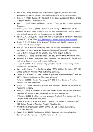  Rao V. S.P.(2005): Performance and Potential appraisal, Human Resource
Management, Second edition, Excel Publication(New Delhi); pp-(338-340).
 Rice, F. P. (1998). Human Development. A life-span approach (3rd Ed.). United
States of America.: PrenticeHall Inc.
 Rice, P.L. (1999). Stress and health (2nd ed.). California: Brooks/Cole Publishing
Company.
 Riolli, L., & Savicki, V. (2003). Optimism and Coping as Moderators of the
Relation Between Work Resources and Burnout in Information Service Workers.
International Journal ofStress Management, 10, 235-252.
 Rosen, D. D. (2010, p.4). Stress! And how to deal with it effectively. Retrieved:
October 20, 2013, from http://www.marist.edu/counselling/pdfs/stress.pdf
 Rosch, P. (1997). Is job stress America’s leading adult health problem? A
commentary. Business insights.
 Ruiz, G. (2007). Role of Workplace Stress in Turnover Undervalued. Retrieved:
December 16, 2012: www.workforce.com/section/00/article/25/22/64.html.
 Salk, J. (1973). Survival of the Wisest. New York: Harper and Row
 Sarantakos, S. (1998). Social research (2nd Ed.). Hound Mills. MacMillan Press.
 Seaward, B. L. (2004). Managing stress principles and strategies for health and
well-being. Boston: Jones and Bartlett Publishing.
 Shives, R. (1990). Basic concepts of psychiatric mental health nursing (3rd
Ed.).
Philadelphia: Lippincot Co.
 Sizer, N. K. Eleanor, F. L. De-Bruyne W.W. (1999). Making life choices (2nd
Ed.).
United States of America: West Publishing Company.
 Taylor, A. I. & Buku D.K.(2006). Basics in guidance and counselling.(2nd
Ed), pp
39-55. Winneba:University of Education, Winneba.
 Taylor. S. E (2003). Health Psychology (5th Ed.). United States of America:
Pearson Education Company.
 Weiten, W. (2000). Psychology themes and variations: Wadsworth Brooks/Cole
Publishing Company.
 Wiley, C. (2000). A synthesis of research on the causes, effects and reduction
strategies of teacher stress. Journal of Instructional Psychology.
 Willis, J.B. (2005). Cracking the tress problem. Thailand: The stanborough Press
Limited, Alma Park, Grantham, Lincs.
 Wood, S. E.: Wood, E. G. and Boyd. D. (2005). The world of psychology (5th
Ed.). United States of America. Pearson Education Inc.
 World Health Organization (WHO) (2002) 525, 23 St. N.W, Washington,
D.C.20037, 861-890.
 Ziggah, S. R. (2009). Fundamental Skills in Guidance and Counselling.Cape
Coast: Edsam Computers and Publications, pp. 47-165.
 