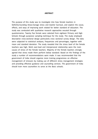 ABSTRACT
The purpose of this study was to investigate into how female teachers in
Delhi/Surrounding Areas manage stress and teacher burnout, and explore the cause,
effects, and ways of improving work related for better standard of education. The
study was conducted with qualitative research approaches excuted through
questionnaires. Twenty five female were selected from eighteen Primary and High
Schools through purposive sampling technique for the study. The study employed
descriptive cross-sectional design particularly cross sectional survey design. The data
were subjected to statistical analyses, frequencies and percentages, together with
mean and standard deviation. The study revealed that the stress level of the female
teachers was high. Work over-load and interpersonal relationship were the main
causes of stress of the female teachers. Majority of the female teachers strongly
agreed that stress made them perform below standard. Based on the findings of the
study a number of recommendations were made. It was recommended that the
government of India should organize more training programmes on effective
management of stressors by making use of different stress management strategies
and providing effective guidance and counselling services. The government of India
should train more counsellors to serve at the Basic schools.
 