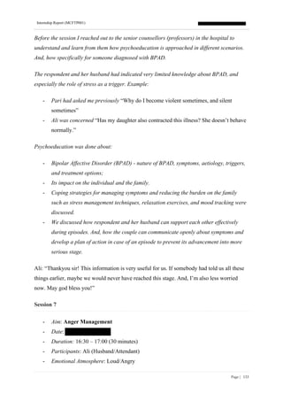 Internship Report (MCFTP001)
Page | 133
Before the session I reached out to the senior counsellors (professors) in the hospital to
understand and learn from them how psychoeducation is approached in different scenarios.
And, how specifically for someone diagnosed with BPAD.
The respondent and her husband had indicated very limited knowledge about BPAD, and
especially the role of stress as a trigger. Example:
- Pari had asked me previously “Why do I become violent sometimes, and silent
sometimes”
- Ali was concerned “Has my daughter also contracted this illness? She doesn’t behave
normally.”
Psychoeducation was done about:
- Bipolar Affective Disorder (BPAD) - nature of BPAD, symptoms, aetiology, triggers,
and treatment options;
- Its impact on the individual and the family.
- Coping strategies for managing symptoms and reducing the burden on the family
such as stress management techniques, relaxation exercises, and mood tracking were
discussed.
- We discussed how respondent and her husband can support each other effectively
during episodes. And, how the couple can communicate openly about symptoms and
develop a plan of action in case of an episode to prevent its advancement into more
serious stage.
Ali: “Thankyou sir! This information is very useful for us. If somebody had told us all these
things earlier, maybe we would never have reached this stage. And, I’m also less worried
now. May god bless you!”
Session 7
- Aim: Anger Management
- Date:
- Duration: 16:30 – 17:00 (30 minutes)
- Participants: Ali (Husband/Attendant)
- Emotional Atmosphere: Loud/Angry
 