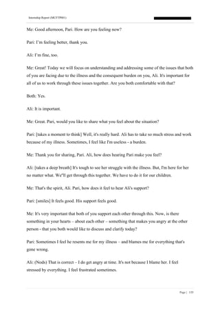Internship Report (MCFTP001)
Page | 135
Me: Good afternoon, Pari. How are you feeling now?
Pari: I’m feeling better, thank you.
Ali: I’m fine, too.
Me: Great! Today we will focus on understanding and addressing some of the issues that both
of you are facing due to the illness and the consequent burden on you, Ali. It's important for
all of us to work through these issues together. Are you both comfortable with that?
Both: Yes.
Ali: It is important.
Me: Great. Pari, would you like to share what you feel about the situation?
Pari: [takes a moment to think] Well, it's really hard. Ali has to take so much stress and work
because of my illness. Sometimes, I feel like I'm useless - a burden.
Me: Thank you for sharing, Pari. Ali, how does hearing Pari make you feel?
Ali: [takes a deep breath] It's tough to see her struggle with the illness. But, I'm here for her
no matter what. We''ll get through this together. We have to do it for our children.
Me: That's the spirit, Ali. Pari, how does it feel to hear Ali's support?
Pari: [smiles] It feels good. His support feels good.
Me: It's very important that both of you support each other through this. Now, is there
something in your hearts – about each other – something that makes you angry at the other
person - that you both would like to discuss and clarify today?
Pari: Sometimes I feel he resents me for my illness – and blames me for everything that's
gone wrong.
Ali: (Nods) That is correct – I do get angry at time. It's not because I blame her. I feel
stressed by everything. I feel frustrated sometimes.
 