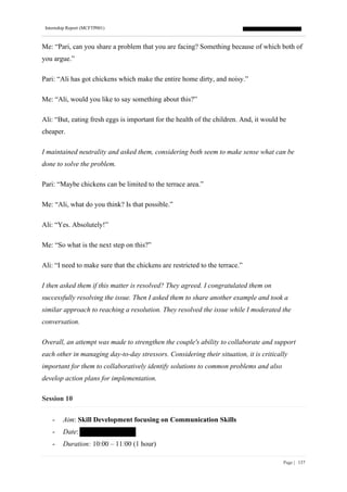 Internship Report (MCFTP001)
Page | 137
Me: “Pari, can you share a problem that you are facing? Something because of which both of
you argue.”
Pari: “Ali has got chickens which make the entire home dirty, and noisy.”
Me: “Ali, would you like to say something about this?”
Ali: “But, eating fresh eggs is important for the health of the children. And, it would be
cheaper.
I maintained neutrality and asked them, considering both seem to make sense what can be
done to solve the problem.
Pari: “Maybe chickens can be limited to the terrace area.”
Me: “Ali, what do you think? Is that possible.”
Ali: “Yes. Absolutely!”
Me: “So what is the next step on this?”
Ali: “I need to make sure that the chickens are restricted to the terrace.”
I then asked them if this matter is resolved? They agreed. I congratulated them on
successfully resolving the issue. Then I asked them to share another example and took a
similar approach to reaching a resolution. They resolved the issue while I moderated the
conversation.
Overall, an attempt was made to strengthen the couple's ability to collaborate and support
each other in managing day-to-day stressors. Considering their situation, it is critically
important for them to collaboratively identify solutions to common problems and also
develop action plans for implementation.
Session 10
- Aim: Skill Development focusing on Communication Skills
- Date:
- Duration: 10:00 – 11:00 (1 hour)
 