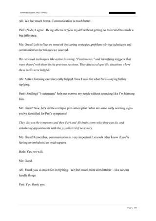 Internship Report (MCFTP001)
Page | 141
Ali: We feel much better. Communication is much better.
Pari: (Nods) I agree. Being able to express myself without getting so frustrated has made a
big difference.
Me: Great! Let's reflect on some of the coping strategies, problem solving techniques and
communication techniques we covered.
We reviewed techniques like active listening, "I statements," and identifying triggers that
were shared with them in the previous sessions. They discussed specific situations where
these skills were helpful.
Ali: Active listening exercise really helped. Now I wait for what Pari is saying before
replying.
Pari: (Smiling) "I statements" help me express my needs without sounding like I’m blaming
him.
Me: Great! Now, let's create a relapse prevention plan. What are some early warning signs
you've identified for Pari's symptoms?
They discuss the symptoms and then Pari and Ali brainstorm what they can do, and
scheduling appointments with the psychiatrist if necessary.
Me: Great! Remember, communication is very important. Let each other know if you're
feeling overwhelmed or need support.
Both: Yes, we will.
Me: Good.
Ali: Thank you so much for everything. We feel much more comfortable – like we can
handle things.
Pari: Yes, thank you.
 