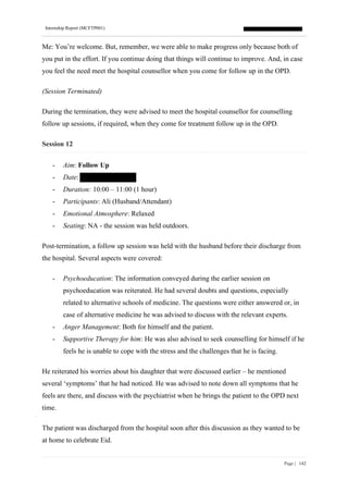 Internship Report (MCFTP001)
Page | 142
Me: You’re welcome. But, remember, we were able to make progress only because both of
you put in the effort. If you continue doing that things will continue to improve. And, in case
you feel the need meet the hospital counsellor when you come for follow up in the OPD.
(Session Terminated)
During the termination, they were advised to meet the hospital counsellor for counselling
follow up sessions, if required, when they come for treatment follow up in the OPD.
Session 12
- Aim: Follow Up
- Date:
- Duration: 10:00 – 11:00 (1 hour)
- Participants: Ali (Husband/Attendant)
- Emotional Atmosphere: Relaxed
- Seating: NA - the session was held outdoors.
Post-termination, a follow up session was held with the husband before their discharge from
the hospital. Several aspects were covered:
- Psychoeducation: The information conveyed during the earlier session on
psychoeducation was reiterated. He had several doubts and questions, especially
related to alternative schools of medicine. The questions were either answered or, in
case of alternative medicine he was advised to discuss with the relevant experts.
- Anger Management: Both for himself and the patient.
- Supportive Therapy for him: He was also advised to seek counselling for himself if he
feels he is unable to cope with the stress and the challenges that he is facing.
He reiterated his worries about his daughter that were discussed earlier – he mentioned
several ‘symptoms’ that he had noticed. He was advised to note down all symptoms that he
feels are there, and discuss with the psychiatrist when he brings the patient to the OPD next
time.
The patient was discharged from the hospital soon after this discussion as they wanted to be
at home to celebrate Eid.
 