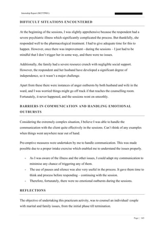 Internship Report (MCFTP001)
Page | 143
DIFFICULT SITUATIONS ENCOUNTERED
At the beginning of the sessions, I was slightly apprehensive because the respondent had a
severe psychiatric illness which significantly complicated the process. But thankfully, she
responded well to the pharmacological treatment. I had to give adequate time for this to
happen. However, once there was improvement - during the sessions – I just had to be
mindful that I don’t trigger her in some way, and there were no issues.
Additionally, the family had a severe resource crunch with negligible social support.
However, the respondent and her husband have developed a significant degree of
independence, so it wasn’t a major challenge.
Apart from these there were instances of anger outbursts by both husband and wife in the
ward, and I was worried things might go off track if that reaches the counselling room.
Fortunately, it never happened, and the sessions went on smoothly.
BARRIERS IN COMMUNICATION AND HANDLING EMOTIONAL
OUTBURSTS
Considering the extremely complex situation, I believe I was able to handle the
communication with the client quite effectively in the sessions. Can’t think of any examples
when things went anywhere near out of hand.
Pre-emptive measures were undertaken by me to handle communication. This was made
possible due to a proper intake exercise which enabled me to understand the issues properly.
- As I was aware of the illness and the other issues, I could adapt my communication to
minimise any chance of triggering any of them.
- The use of pauses and silence was also very useful in the process. It gave them time to
think and process before responding – continuing with the session.
- Therefore, fortunately, there were no emotional outbursts during the sessions.
REFLECTIONS
The objective of undertaking this practicum activity, was to counsel an individual/ couple
with marital and family issues, from the initial phase till termination.
 