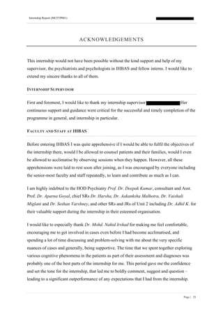 Internship Report (MCFTP001)
Page | 21
ACKNOWLEDGEMENTS
This internship would not have been possible without the kind support and help of my
supervisor, the psychiatrists and psychologists in IHBAS and fellow interns. I would like to
extend my sincere thanks to all of them.
INTERNSHIP SUPERVISOR
First and foremost, I would like to thank my internship supervisor Her
continuous support and guidance were critical for the successful and timely completion of the
programme in general, and internship in particular.
FACULTY AND STAFF AT IHBAS
Before entering IHBAS I was quite apprehensive if I would be able to fulfil the objectives of
the internship there, would I be allowed to counsel patients and their families, would I even
be allowed to acclimatise by observing sessions when they happen. However, all these
apprehensions were laid to rest soon after joining, as I was encouraged by everyone including
the senior-most faculty and staff repeatedly, to learn and contribute as much as I can.
I am highly indebted to the HOD Psychiatry Prof. Dr. Deepak Kumar, consultant and Asst.
Prof. Dr. Aparna Goyal, chief SRs Dr. Harsha, Dr. Aakanksha Malhotra, Dr. Vaishali
Miglani and Dr. Seshan Varshney, and other SRs and JRs of Unit 2 including Dr. Adhil K. for
their valuable support during the internship in their esteemed organisation.
I would like to especially thank Dr. Mohd. Nahid Irshad for making me feel comfortable,
encouraging me to get involved in cases even before I had become acclimatised, and
spending a lot of time discussing and problem-solving with me about the very specific
nuances of cases and generally, being supportive. The time that we spent together exploring
various cognitive phenomena in the patients as part of their assessment and diagnoses was
probably one of the best parts of the internship for me. This period gave me the confidence
and set the tone for the internship, that led me to boldly comment, suggest and question –
leading to a significant outperformance of any expectations that I had from the internship.
 