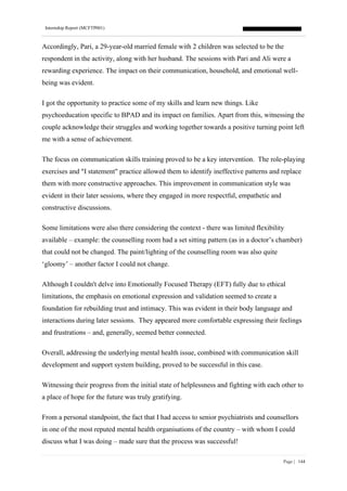 Internship Report (MCFTP001)
Page | 144
Accordingly, Pari, a 29-year-old married female with 2 children was selected to be the
respondent in the activity, along with her husband. The sessions with Pari and Ali were a
rewarding experience. The impact on their communication, household, and emotional well-
being was evident.
I got the opportunity to practice some of my skills and learn new things. Like
psychoeducation specific to BPAD and its impact on families. Apart from this, witnessing the
couple acknowledge their struggles and working together towards a positive turning point left
me with a sense of achievement.
The focus on communication skills training proved to be a key intervention. The role-playing
exercises and "I statement" practice allowed them to identify ineffective patterns and replace
them with more constructive approaches. This improvement in communication style was
evident in their later sessions, where they engaged in more respectful, empathetic and
constructive discussions.
Some limitations were also there considering the context - there was limited flexibility
available – example: the counselling room had a set sitting pattern (as in a doctor’s chamber)
that could not be changed. The paint/lighting of the counselling room was also quite
‘gloomy’ – another factor I could not change.
Although I couldn't delve into Emotionally Focused Therapy (EFT) fully due to ethical
limitations, the emphasis on emotional expression and validation seemed to create a
foundation for rebuilding trust and intimacy. This was evident in their body language and
interactions during later sessions. They appeared more comfortable expressing their feelings
and frustrations – and, generally, seemed better connected.
Overall, addressing the underlying mental health issue, combined with communication skill
development and support system building, proved to be successful in this case.
Witnessing their progress from the initial state of helplessness and fighting with each other to
a place of hope for the future was truly gratifying.
From a personal standpoint, the fact that I had access to senior psychiatrists and counsellors
in one of the most reputed mental health organisations of the country – with whom I could
discuss what I was doing – made sure that the process was successful!
 