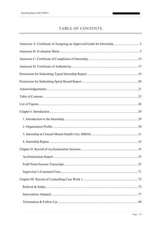 Internship Report (MCFTP001)
Page | 23
TABLE OF CONTENTS
Annexure A: Certificate of Assigning an Approved Guide for Internship................................3
Annexure B: Evaluation Sheet...................................................................................................5
Annexure C: Certificate of Completion of Internship .............................................................15
Annexure D: Certificate of Authenticity..................................................................................17
Permission for Submitting Typed Internship Report...............................................................19
Permission for Submitting Spiral Bound Report .....................................................................20
Acknowledgementss ................................................................................................................21
Table of Contents.....................................................................................................................23
List of Figures..........................................................................................................................26
Chapter I: Introduction.............................................................................................................29
1. Introduction to the Internship...........................................................................................29
2. Organisation Profile.........................................................................................................30
3. Internship at Clinical Mental Health Unit, IHBAS..........................................................31
4. Internship Report .............................................................................................................32
Chapter II: Record of Acclimatisation Sessions......................................................................35
Acclimatisation Report ........................................................................................................35
Field Notes/Session Transcripts...........................................................................................55
Supervisor’s Comment Form...............................................................................................71
Chapter III: Record of Counselling Case Work 1....................................................................73
Referral & Intake .................................................................................................................73
Intervention Adopted ...........................................................................................................77
Termination & Follow-Up...................................................................................................84
 