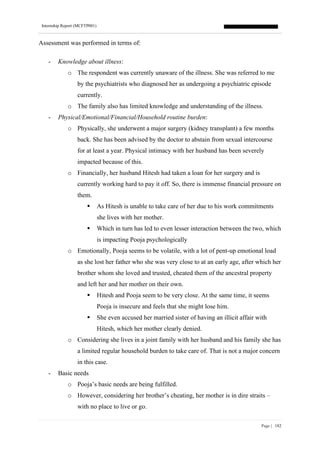Internship Report (MCFTP001)
Page | 182
Assessment was performed in terms of:
- Knowledge about illness:
o The respondent was currently unaware of the illness. She was referred to me
by the psychiatrists who diagnosed her as undergoing a psychiatric episode
currently.
o The family also has limited knowledge and understanding of the illness.
- Physical/Emotional/Financial/Household routine burden:
o Physically, she underwent a major surgery (kidney transplant) a few months
back. She has been advised by the doctor to abstain from sexual intercourse
for at least a year. Physical intimacy with her husband has been severely
impacted because of this.
o Financially, her husband Hitesh had taken a loan for her surgery and is
currently working hard to pay it off. So, there is immense financial pressure on
them.
▪ As Hitesh is unable to take care of her due to his work commitments
she lives with her mother.
▪ Which in turn has led to even lesser interaction between the two, which
is impacting Pooja psychologically
o Emotionally, Pooja seems to be volatile, with a lot of pent-up emotional load
as she lost her father who she was very close to at an early age, after which her
brother whom she loved and trusted, cheated them of the ancestral property
and left her and her mother on their own.
▪ Hitesh and Pooja seem to be very close. At the same time, it seems
Pooja is insecure and feels that she might lose him.
▪ She even accused her married sister of having an illicit affair with
Hitesh, which her mother clearly denied.
o Considering she lives in a joint family with her husband and his family she has
a limited regular household burden to take care of. That is not a major concern
in this case.
- Basic needs
o Pooja’s basic needs are being fulfilled.
o However, considering her brother’s cheating, her mother is in dire straits –
with no place to live or go.
 