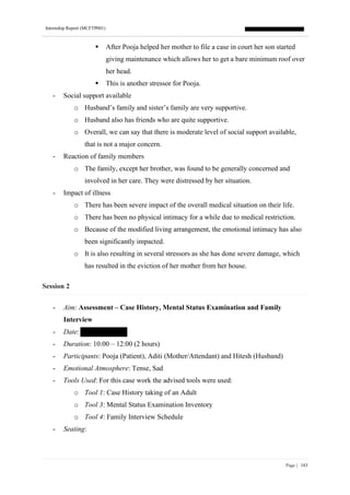 Internship Report (MCFTP001)
Page | 183
▪ After Pooja helped her mother to file a case in court her son started
giving maintenance which allows her to get a bare minimum roof over
her head.
▪ This is another stressor for Pooja.
- Social support available
o Husband’s family and sister’s family are very supportive.
o Husband also has friends who are quite supportive.
o Overall, we can say that there is moderate level of social support available,
that is not a major concern.
- Reaction of family members
o The family, except her brother, was found to be generally concerned and
involved in her care. They were distressed by her situation.
- Impact of illness
o There has been severe impact of the overall medical situation on their life.
o There has been no physical intimacy for a while due to medical restriction.
o Because of the modified living arrangement, the emotional intimacy has also
been significantly impacted.
o It is also resulting in several stressors as she has done severe damage, which
has resulted in the eviction of her mother from her house.
Session 2
- Aim: Assessment – Case History, Mental Status Examination and Family
Interview
- Date:
- Duration: 10:00 – 12:00 (2 hours)
- Participants: Pooja (Patient), Aditi (Mother/Attendant) and Hitesh (Husband)
- Emotional Atmosphere: Tense, Sad
- Tools Used: For this case work the advised tools were used:
o Tool 1: Case History taking of an Adult
o Tool 3: Mental Status Examination Inventory
o Tool 4: Family Interview Schedule
- Seating:
 
