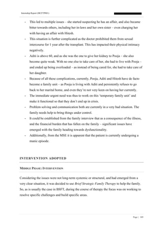 Internship Report (MCFTP001)
Page | 185
- This led to multiple issues – she started suspecting he has an affair, and also became
bitter towards others, including her in-laws and her own sister – even charging her
with having an affair with Hitesh.
- This situation is further complicated as the doctor prohibited them from sexual
intercourse for 1 year after the transplant. This has impacted their physical intimacy
negatively.
- Aditi is above 60, and as she was the one to give her kidney to Pooja – she also
become quite weak. With no one else to take care of her, she had to live with Pooja –
and ended up being overloaded – as instead of being cared for, she had to take care of
her daughter.
- Because of all these complications, currently, Pooja, Aditi and Hitesh have de facto
become a family unit – as Pooja is living with Aditi and persistently refuses to go
back to her marital home, and even they’re not very keen on having her currently.
- The immediate urgent need was thus to work on this ‘temporary family unit’ and
make it functional so that they don’t end up in crisis.
- Problem solving and communication both are currently in a very bad situation. The
family needs help to bring things under control.
- It could be established from the family interview that as a consequence of the illness,
and the financial burden that has fallen on the family – significant issues have
emerged with the family heading towards dysfunctionality.
- Additionally, from the MSE it is apparent that the patient is currently undergoing a
manic episode.
INTERVENTION ADOPTED
MIDDLE PHASE: INTERVENTION
Considering the issues were not long-term systemic or structural, and had emerged from a
very clear situation, it was decided to use Brief Strategic Family Therapy to help the family.
So, as is usually the case in BSFT, during the course of therapy the focus was on working to
resolve specific challenges and build specific areas.
 