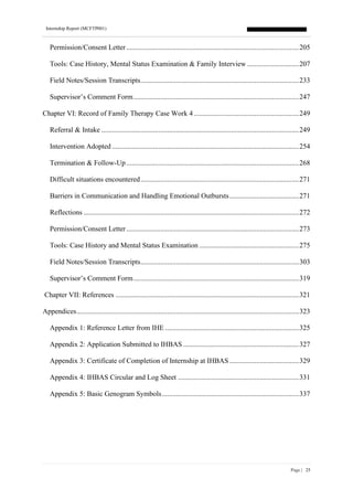 Internship Report (MCFTP001)
Page | 25
Permission/Consent Letter.................................................................................................205
Tools: Case History, Mental Status Examination & Family Interview .............................207
Field Notes/Session Transcripts.........................................................................................233
Supervisor’s Comment Form.............................................................................................247
Chapter VI: Record of Family Therapy Case Work 4 ...........................................................249
Referral & Intake ...............................................................................................................249
Intervention Adopted .........................................................................................................254
Termination & Follow-Up.................................................................................................268
Difficult situations encountered.........................................................................................271
Barriers in Communication and Handling Emotional Outbursts.......................................271
Reflections .........................................................................................................................272
Permission/Consent Letter.................................................................................................273
Tools: Case History and Mental Status Examination ........................................................275
Field Notes/Session Transcripts.........................................................................................303
Supervisor’s Comment Form.............................................................................................319
Chapter VII: References .......................................................................................................321
Appendices.............................................................................................................................323
Appendix 1: Reference Letter from IHE ...........................................................................325
Appendix 2: Application Submitted to IHBAS .................................................................327
Appendix 3: Certificate of Completion of Internship at IHBAS .......................................329
Appendix 4: IHBAS Circular and Log Sheet ....................................................................331
Appendix 5: Basic Genogram Symbols.............................................................................337
 
