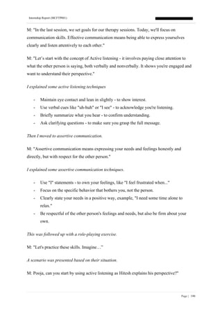 Internship Report (MCFTP001)
Page | 190
M: "In the last session, we set goals for our therapy sessions. Today, we'll focus on
communication skills. Effective communication means being able to express yourselves
clearly and listen attentively to each other."
M: "Let’s start with the concept of Active listening - it involves paying close attention to
what the other person is saying, both verbally and nonverbally. It shows you're engaged and
want to understand their perspective."
I explained some active listening techniques
- Maintain eye contact and lean in slightly - to show interest.
- Use verbal cues like "uh-huh" or "I see" - to acknowledge you're listening.
- Briefly summarize what you hear - to confirm understanding.
- Ask clarifying questions - to make sure you grasp the full message.
Then I moved to assertive communication.
M: "Assertive communication means expressing your needs and feelings honestly and
directly, but with respect for the other person."
I explained some assertive communication techniques.
- Use "I" statements - to own your feelings, like "I feel frustrated when..."
- Focus on the specific behavior that bothers you, not the person.
- Clearly state your needs in a positive way, example, "I need some time alone to
relax."
- Be respectful of the other person's feelings and needs, but also be firm about your
own.
This was followed up with a role-playing exercise.
M: "Let's practice these skills. Imagine…”
A scenario was presented based on their situation.
M: Pooja, can you start by using active listening as Hitesh explains his perspective?"
 
