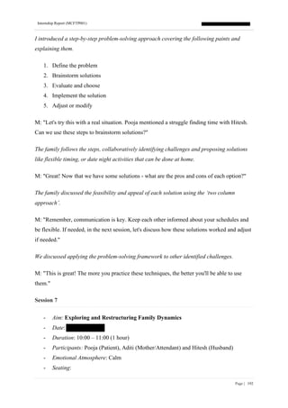 Internship Report (MCFTP001)
Page | 192
I introduced a step-by-step problem-solving approach covering the following paints and
explaining them.
1. Define the problem
2. Brainstorm solutions
3. Evaluate and choose
4. Implement the solution
5. Adjust or modify
M: "Let's try this with a real situation. Pooja mentioned a struggle finding time with Hitesh.
Can we use these steps to brainstorm solutions?"
The family follows the steps, collaboratively identifying challenges and proposing solutions
like flexible timing, or date night activities that can be done at home.
M: "Great! Now that we have some solutions - what are the pros and cons of each option?"
The family discussed the feasibility and appeal of each solution using the ‘two column
approach’.
M: "Remember, communication is key. Keep each other informed about your schedules and
be flexible. If needed, in the next session, let's discuss how these solutions worked and adjust
if needed."
We discussed applying the problem-solving framework to other identified challenges.
M: "This is great! The more you practice these techniques, the better you'll be able to use
them."
Session 7
- Aim: Exploring and Restructuring Family Dynamics
- Date:
- Duration: 10:00 – 11:00 (1 hour)
- Participants: Pooja (Patient), Aditi (Mother/Attendant) and Hitesh (Husband)
- Emotional Atmosphere: Calm
- Seating:
 
