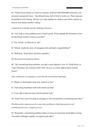 Internship Report (MCFTP001)
Page | 195
M: "Think of your family as a team on a journey. [USE OF METAPHOR] Sometimes, you
encounter unexpected issues – like delayed trains, lack of food or water, etc. These represent
the problems you're facing. The key is to work together as a team to solve these, and not see
them as your family member’s doing."
I asked them to identify specific challenges they face.
M: "Let's look at some problems you've faced recently. Pooja, perhaps the frustration of not
having Hitesh around as much as you like?"
P: "Yes, exactly. It makes me so sad."
M: "Hitesh, maybe the stress of managing work and family responsibilities?"
H: "Definitely. 'Work Stress' has been a problem."
We discussed externalized problems.
M: " By externalizing these problems, you take a more objective view. It's 'Work Stress' or
'Lack of Intimacy' not someone's fault. How can you, as a team, address these external
forces?"
They collaborate on strategies to overcome the externalized challenges.
P: "Maybe we should plan some time, when he is free."
H: "And setting boundaries with work emails can help."
A: "I can offer to help out more with household work."
M: "Great! Now you're focusing on strategies to solve the problems, not blaming each other."
We followed the same process for some other problems to help them practice well
considering this was a complex process.
M: "Remember, externalizing problems helps you focus on teamwork and problem-solving.
You tackle challenges together, not against each other."
 