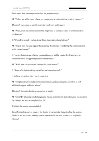 Internship Report (MCFTP001)
Page | 200
I welcomed them and congratulated on the progress so far.
M: "Today, we will create a relapse prevention plan to maintain these positive changes."
The family was asked to identify potential challenges and triggers.
M: "Pooja, what are some situations that might lead to increased stress or communication
breakdowns?"
P: "When I’m unwell I end up doing things that makes others hate me."
M: "Hitesh, how can you support Pooja during these times, considering the communication
skills you've learned?"
H: "Active listening and offering emotional support will be crucial. I will also have to
remember that it is happening because of her illness."
M: "Aditi, how can you create a supportive environment?"
A: "I can offer help in taking care of her and managing work."
A ‘relapse prevention plan’ was created next.
M: "The plan should include communication rules, coping strategies, and when to seek
additional support and from whom."
The family formulated relapse prevention strategies.
M: "Great! By planning for challenges and staying committed to each other, you can maintain
the changes we have accomplished so far."
With this the session was concluded.
Considering the progress made by the family, it was decided that extending the sessions
further is not necessary, and they can be terminated in the next session – as originally
planned.
 