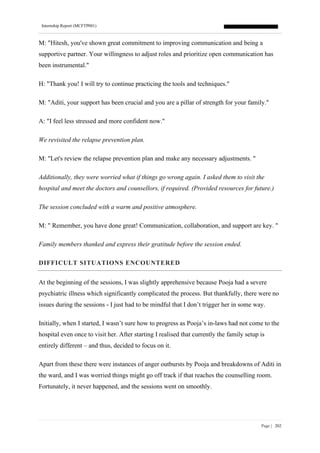 Internship Report (MCFTP001)
Page | 202
M: "Hitesh, you've shown great commitment to improving communication and being a
supportive partner. Your willingness to adjust roles and prioritize open communication has
been instrumental."
H: "Thank you! I will try to continue practicing the tools and techniques."
M: "Aditi, your support has been crucial and you are a pillar of strength for your family."
A: "I feel less stressed and more confident now."
We revisited the relapse prevention plan.
M: "Let's review the relapse prevention plan and make any necessary adjustments. "
Additionally, they were worried what if things go wrong again. I asked them to visit the
hospital and meet the doctors and counsellors, if required. (Provided resources for future.)
The session concluded with a warm and positive atmosphere.
M: " Remember, you have done great! Communication, collaboration, and support are key. "
Family members thanked and express their gratitude before the session ended.
DIFFICULT SITUATIONS ENCOUNTERED
At the beginning of the sessions, I was slightly apprehensive because Pooja had a severe
psychiatric illness which significantly complicated the process. But thankfully, there were no
issues during the sessions - I just had to be mindful that I don’t trigger her in some way.
Initially, when I started, I wasn’t sure how to progress as Pooja’s in-laws had not come to the
hospital even once to visit her. After starting I realised that currently the family setup is
entirely different – and thus, decided to focus on it.
Apart from these there were instances of anger outbursts by Pooja and breakdowns of Aditi in
the ward, and I was worried things might go off track if that reaches the counselling room.
Fortunately, it never happened, and the sessions went on smoothly.
 
