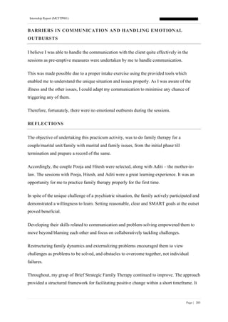 Internship Report (MCFTP001)
Page | 203
BARRIERS IN COMMUNICATION AND HANDLING EMOTIONAL
OUTBURSTS
I believe I was able to handle the communication with the client quite effectively in the
sessions as pre-emptive measures were undertaken by me to handle communication.
This was made possible due to a proper intake exercise using the provided tools which
enabled me to understand the unique situation and issues properly. As I was aware of the
illness and the other issues, I could adapt my communication to minimise any chance of
triggering any of them.
Therefore, fortunately, there were no emotional outbursts during the sessions.
REFLECTIONS
The objective of undertaking this practicum activity, was to do family therapy for a
couple/marital unit/family with marital and family issues, from the initial phase till
termination and prepare a record of the same.
Accordingly, the couple Pooja and Hitesh were selected, along with Aditi – the mother-in-
law. The sessions with Pooja, Hitesh, and Aditi were a great learning experience. It was an
opportunity for me to practice family therapy properly for the first time.
In spite of the unique challenge of a psychiatric situation, the family actively participated and
demonstrated a willingness to learn. Setting reasonable, clear and SMART goals at the outset
proved beneficial.
Developing their skills related to communication and problem-solving empowered them to
move beyond blaming each other and focus on collaboratively tackling challenges.
Restructuring family dynamics and externalizing problems encouraged them to view
challenges as problems to be solved, and obstacles to overcome together, not individual
failures.
Throughout, my grasp of Brief Strategic Family Therapy continued to improve. The approach
provided a structured framework for facilitating positive change within a short timeframe. It
 